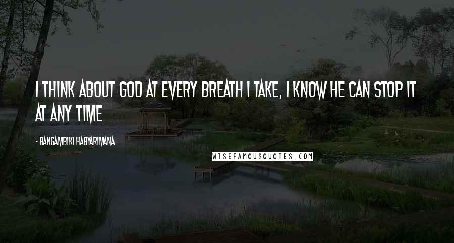 Bangambiki Habyarimana Quotes: I think about God at every breath I take, I know he can stop it at any time