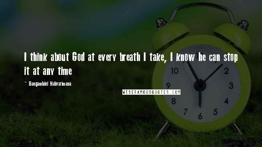 Bangambiki Habyarimana Quotes: I think about God at every breath I take, I know he can stop it at any time