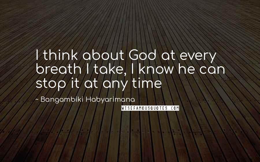 Bangambiki Habyarimana Quotes: I think about God at every breath I take, I know he can stop it at any time