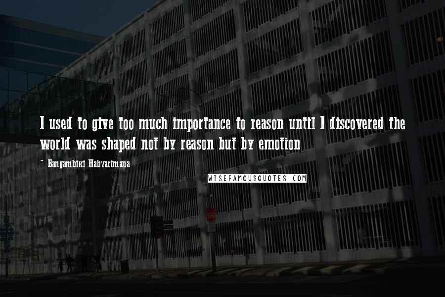 Bangambiki Habyarimana Quotes: I used to give too much importance to reason until I discovered the world was shaped not by reason but by emotion