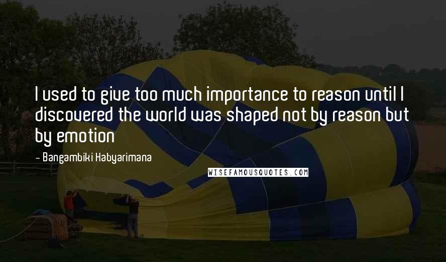 Bangambiki Habyarimana Quotes: I used to give too much importance to reason until I discovered the world was shaped not by reason but by emotion