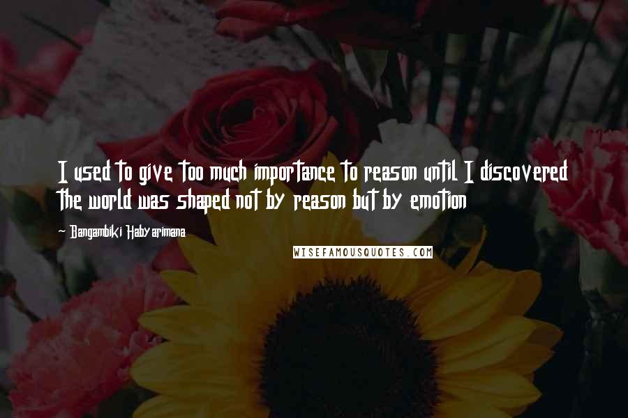 Bangambiki Habyarimana Quotes: I used to give too much importance to reason until I discovered the world was shaped not by reason but by emotion