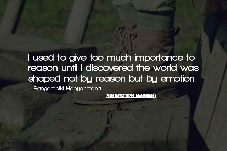 Bangambiki Habyarimana Quotes: I used to give too much importance to reason until I discovered the world was shaped not by reason but by emotion