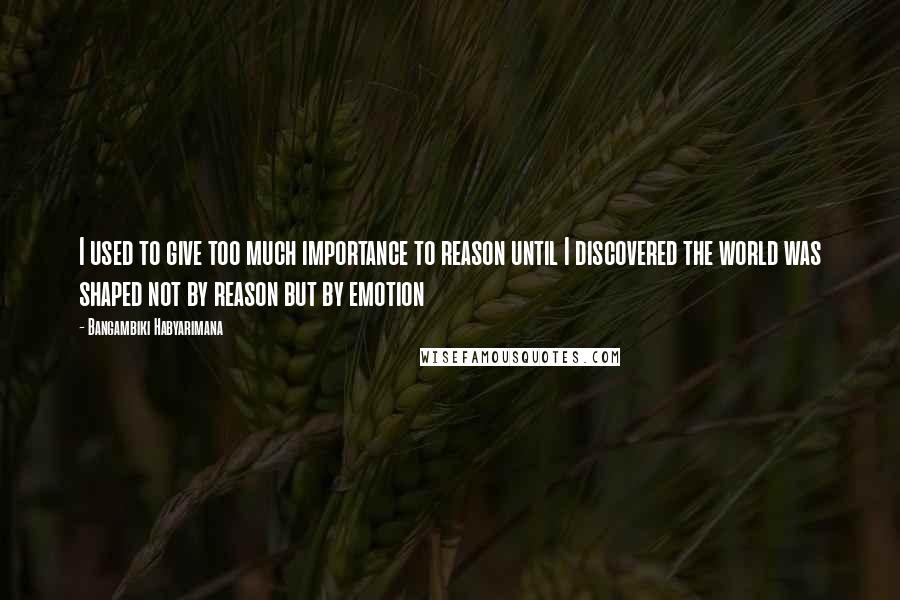 Bangambiki Habyarimana Quotes: I used to give too much importance to reason until I discovered the world was shaped not by reason but by emotion