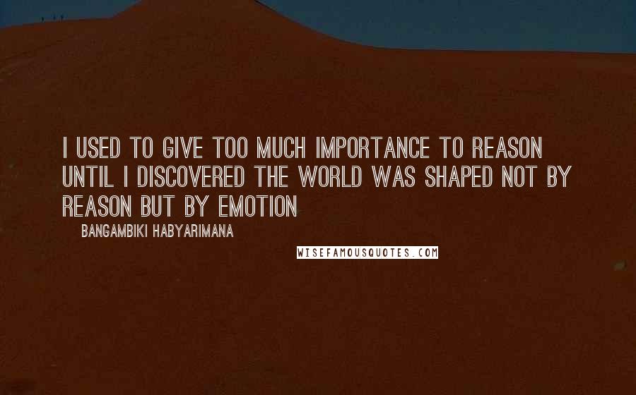 Bangambiki Habyarimana Quotes: I used to give too much importance to reason until I discovered the world was shaped not by reason but by emotion