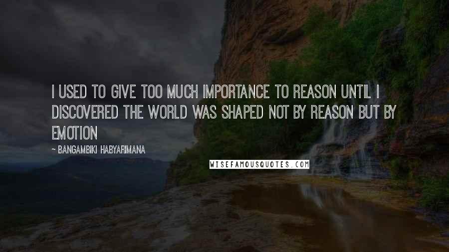 Bangambiki Habyarimana Quotes: I used to give too much importance to reason until I discovered the world was shaped not by reason but by emotion