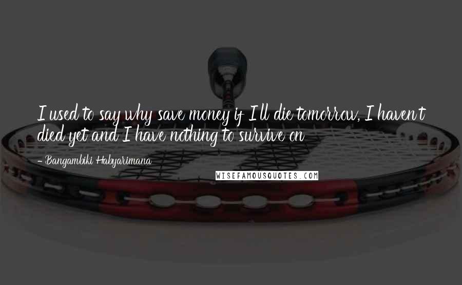 Bangambiki Habyarimana Quotes: I used to say why save money if I'll die tomorrow, I haven't died yet and I have nothing to survive on