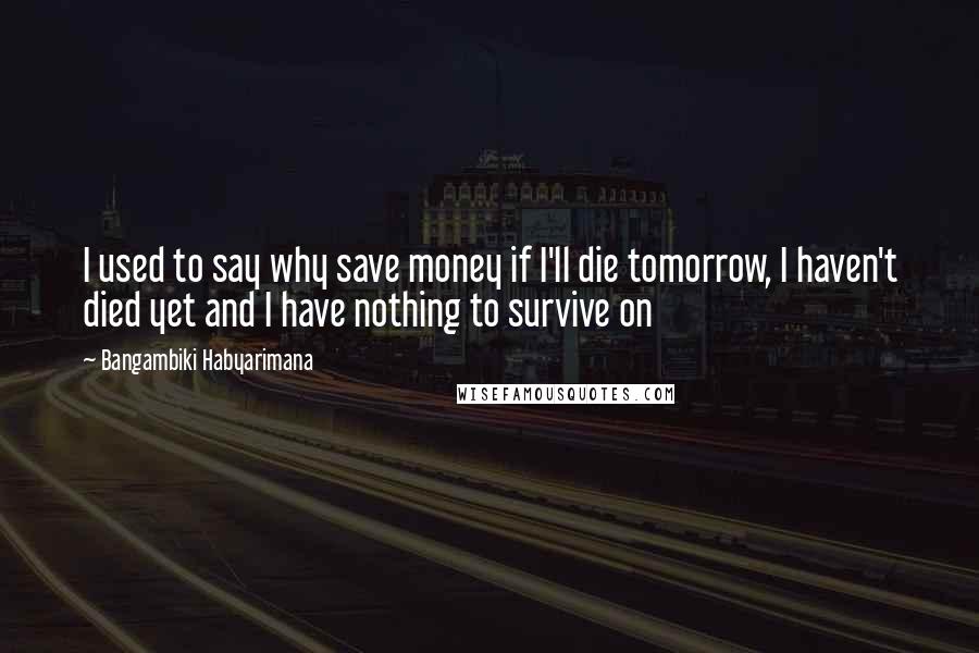 Bangambiki Habyarimana Quotes: I used to say why save money if I'll die tomorrow, I haven't died yet and I have nothing to survive on