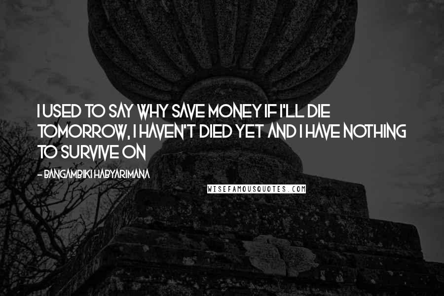 Bangambiki Habyarimana Quotes: I used to say why save money if I'll die tomorrow, I haven't died yet and I have nothing to survive on