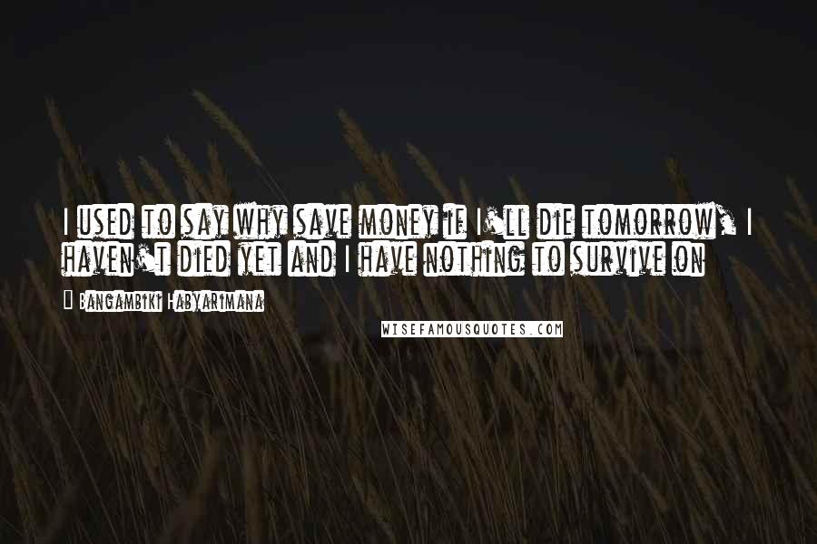 Bangambiki Habyarimana Quotes: I used to say why save money if I'll die tomorrow, I haven't died yet and I have nothing to survive on