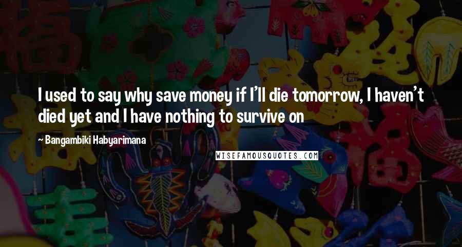 Bangambiki Habyarimana Quotes: I used to say why save money if I'll die tomorrow, I haven't died yet and I have nothing to survive on