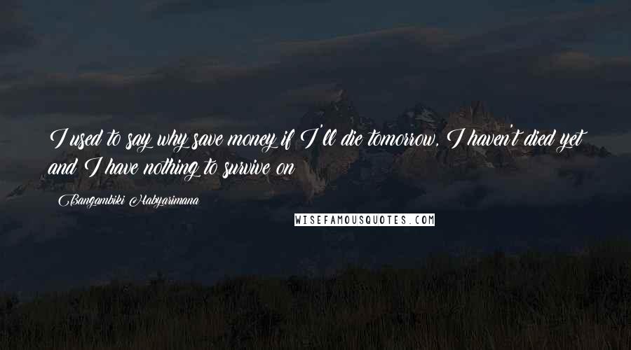 Bangambiki Habyarimana Quotes: I used to say why save money if I'll die tomorrow, I haven't died yet and I have nothing to survive on