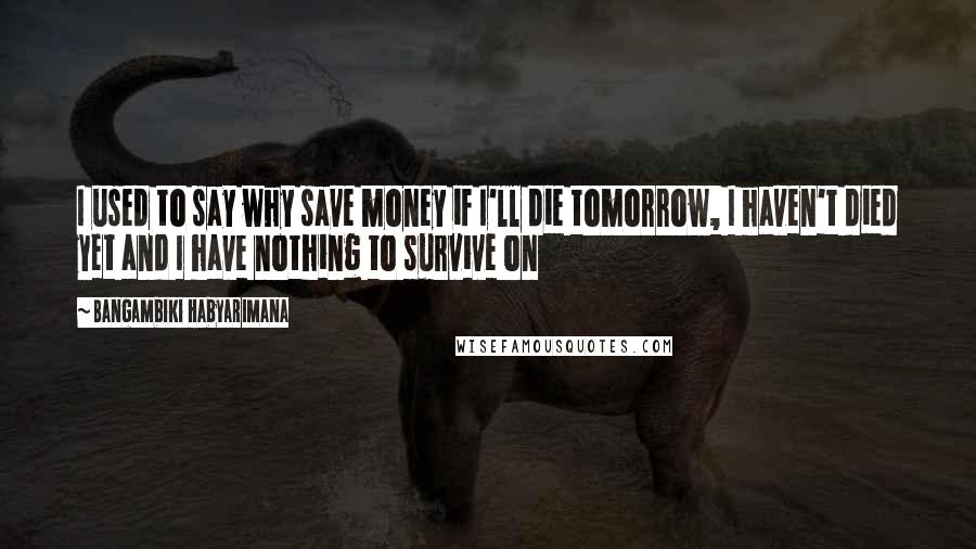 Bangambiki Habyarimana Quotes: I used to say why save money if I'll die tomorrow, I haven't died yet and I have nothing to survive on