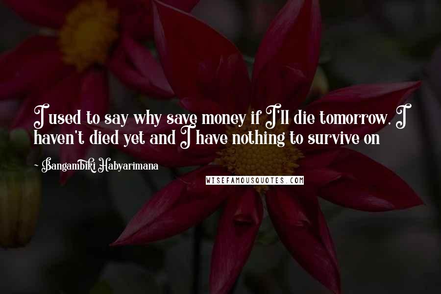 Bangambiki Habyarimana Quotes: I used to say why save money if I'll die tomorrow, I haven't died yet and I have nothing to survive on