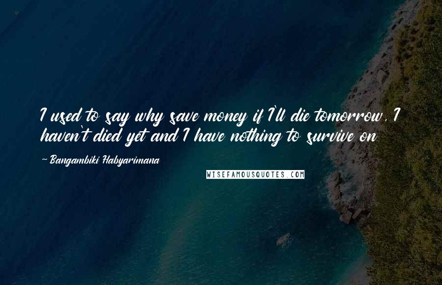 Bangambiki Habyarimana Quotes: I used to say why save money if I'll die tomorrow, I haven't died yet and I have nothing to survive on