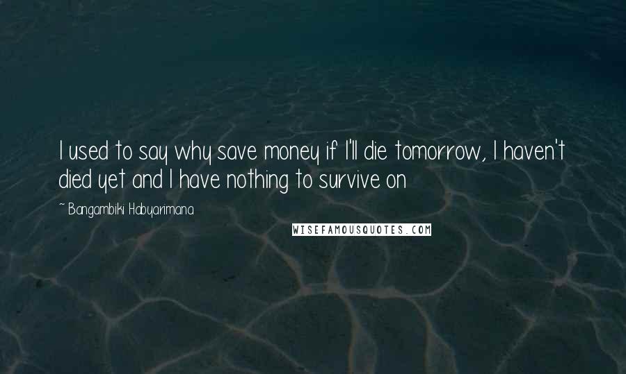 Bangambiki Habyarimana Quotes: I used to say why save money if I'll die tomorrow, I haven't died yet and I have nothing to survive on