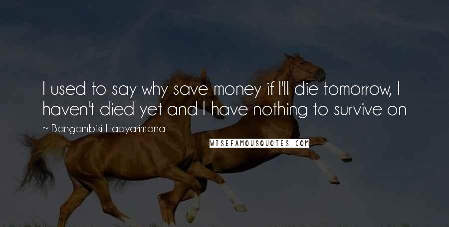 Bangambiki Habyarimana Quotes: I used to say why save money if I'll die tomorrow, I haven't died yet and I have nothing to survive on