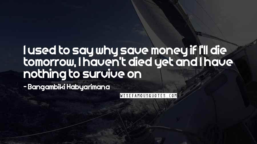 Bangambiki Habyarimana Quotes: I used to say why save money if I'll die tomorrow, I haven't died yet and I have nothing to survive on