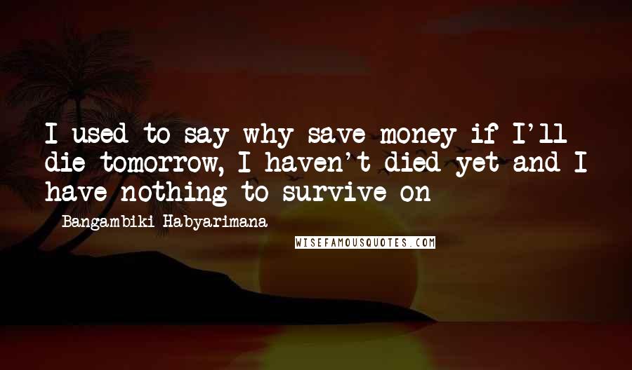 Bangambiki Habyarimana Quotes: I used to say why save money if I'll die tomorrow, I haven't died yet and I have nothing to survive on