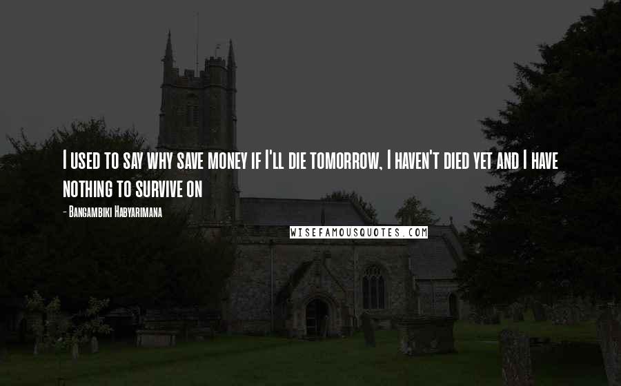 Bangambiki Habyarimana Quotes: I used to say why save money if I'll die tomorrow, I haven't died yet and I have nothing to survive on