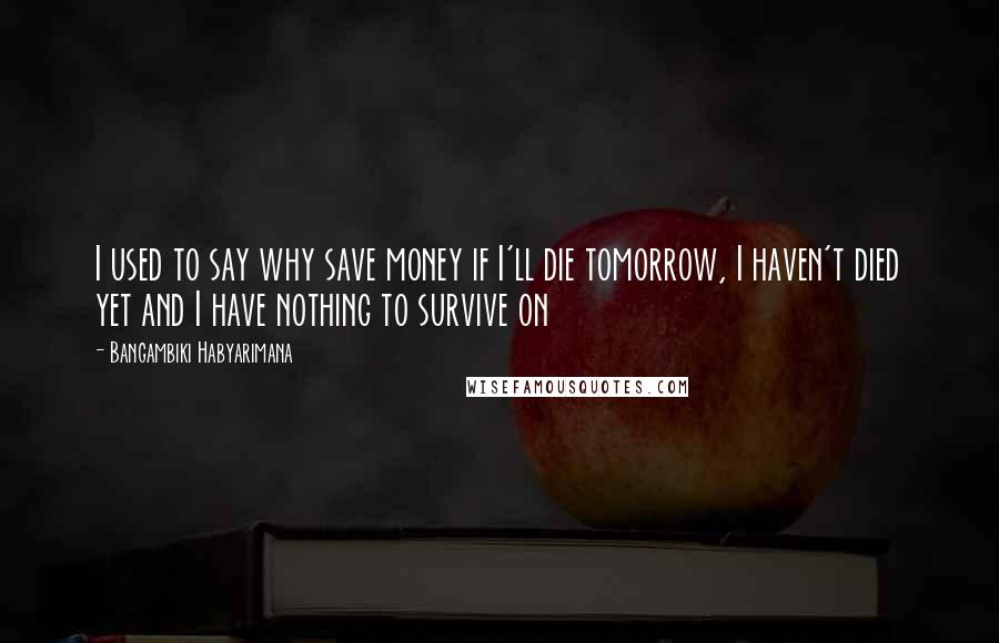 Bangambiki Habyarimana Quotes: I used to say why save money if I'll die tomorrow, I haven't died yet and I have nothing to survive on