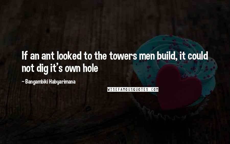 Bangambiki Habyarimana Quotes: If an ant looked to the towers men build, it could not dig it's own hole