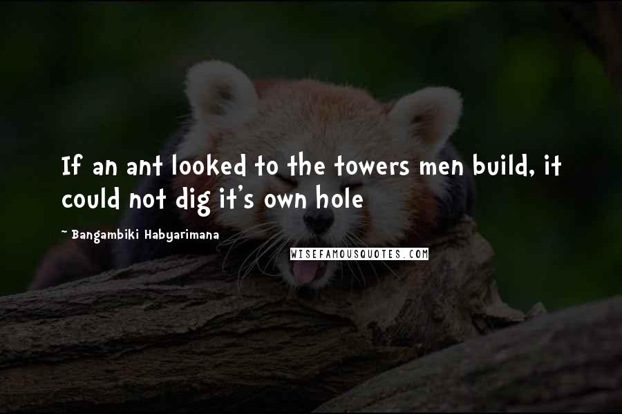 Bangambiki Habyarimana Quotes: If an ant looked to the towers men build, it could not dig it's own hole