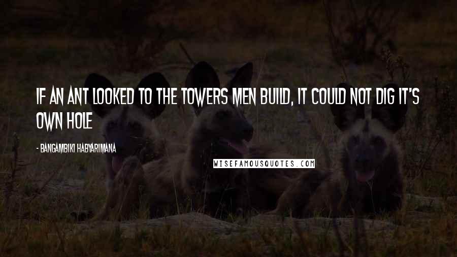Bangambiki Habyarimana Quotes: If an ant looked to the towers men build, it could not dig it's own hole