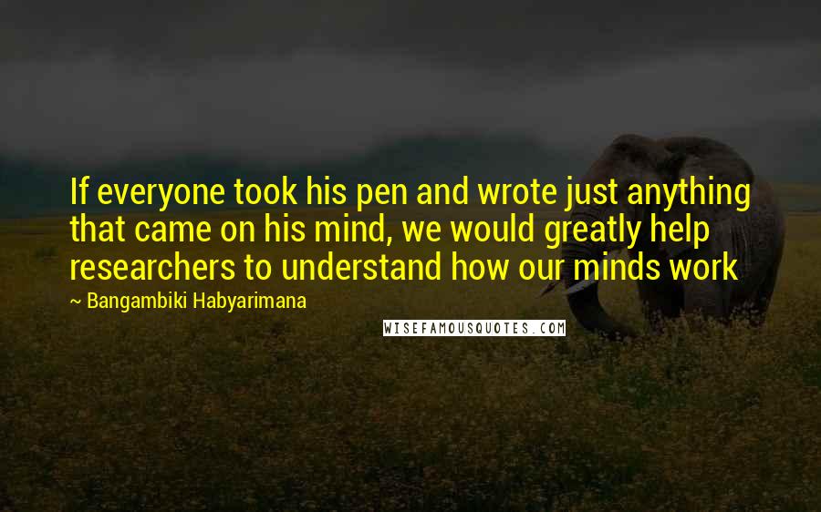 Bangambiki Habyarimana Quotes: If everyone took his pen and wrote just anything that came on his mind, we would greatly help researchers to understand how our minds work