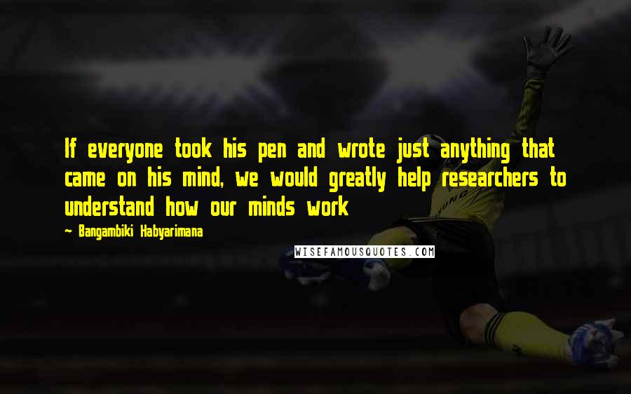 Bangambiki Habyarimana Quotes: If everyone took his pen and wrote just anything that came on his mind, we would greatly help researchers to understand how our minds work