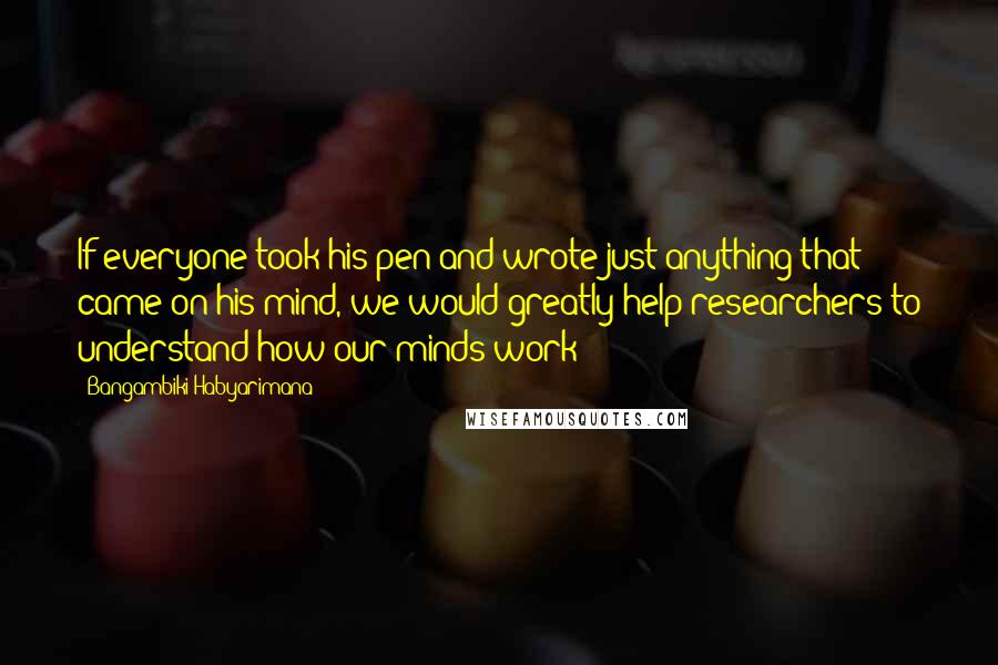 Bangambiki Habyarimana Quotes: If everyone took his pen and wrote just anything that came on his mind, we would greatly help researchers to understand how our minds work