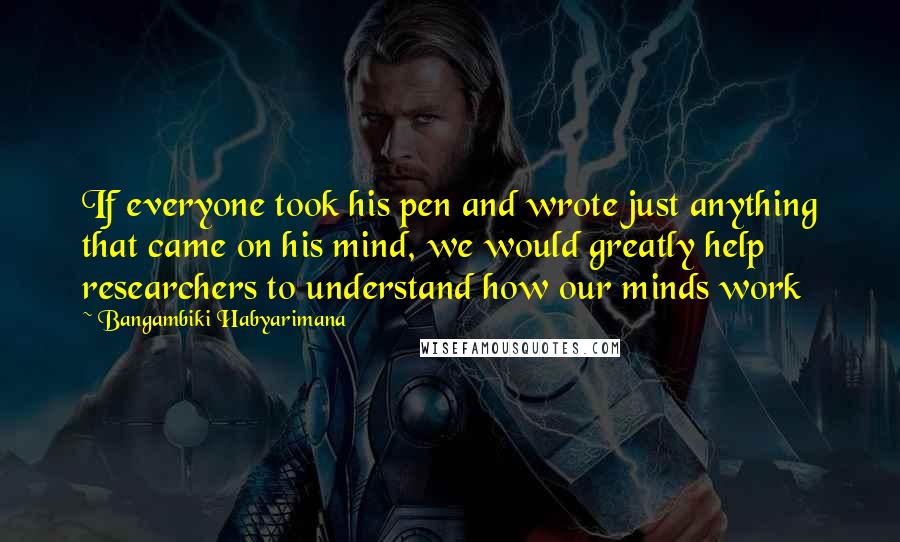 Bangambiki Habyarimana Quotes: If everyone took his pen and wrote just anything that came on his mind, we would greatly help researchers to understand how our minds work