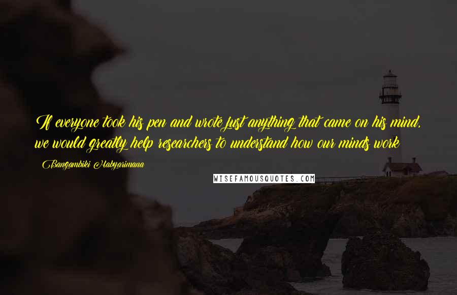 Bangambiki Habyarimana Quotes: If everyone took his pen and wrote just anything that came on his mind, we would greatly help researchers to understand how our minds work