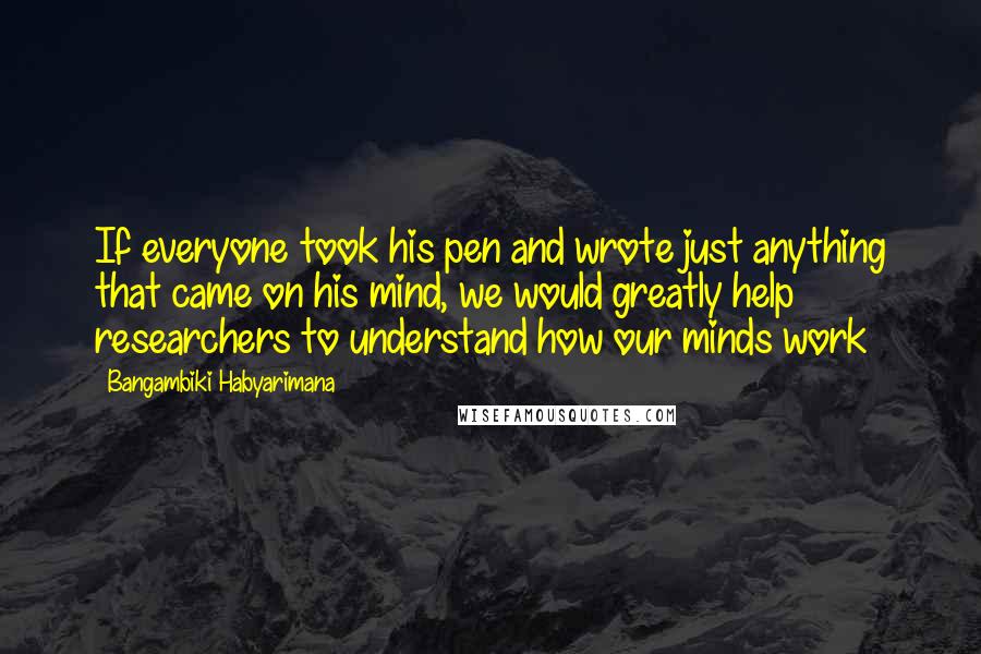 Bangambiki Habyarimana Quotes: If everyone took his pen and wrote just anything that came on his mind, we would greatly help researchers to understand how our minds work