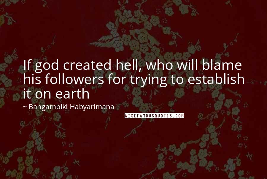 Bangambiki Habyarimana Quotes: If god created hell, who will blame his followers for trying to establish it on earth