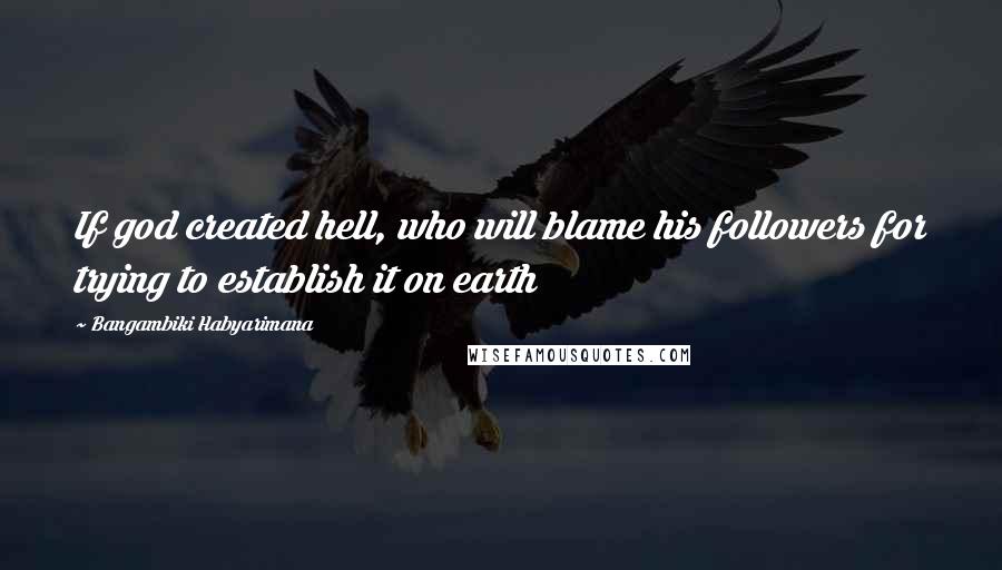 Bangambiki Habyarimana Quotes: If god created hell, who will blame his followers for trying to establish it on earth