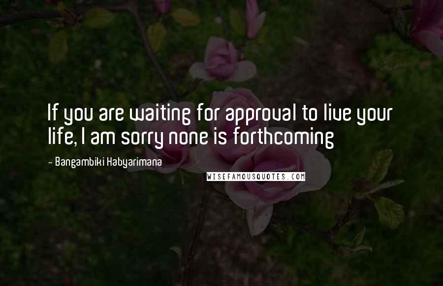 Bangambiki Habyarimana Quotes: If you are waiting for approval to live your life, I am sorry none is forthcoming