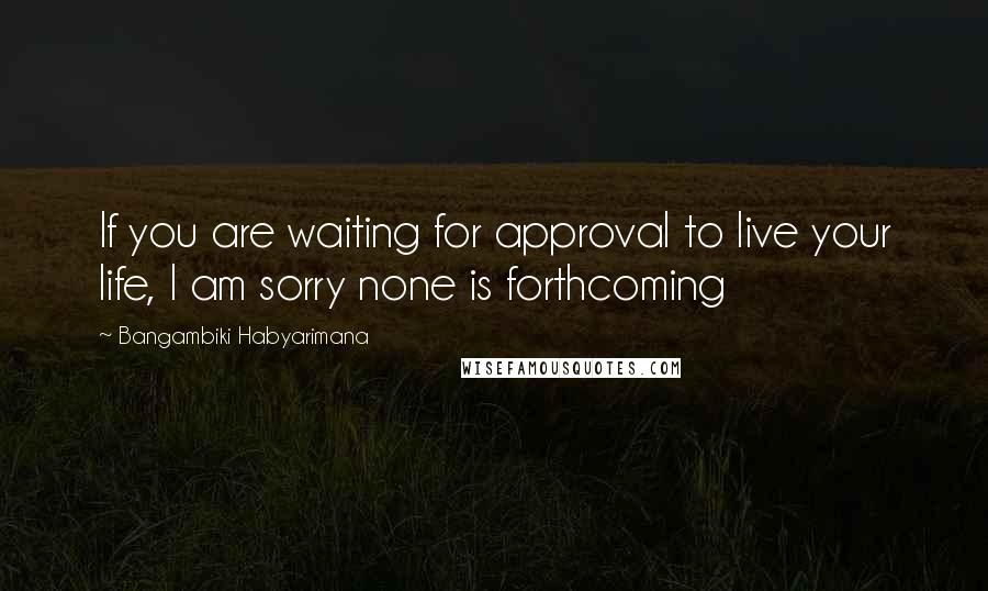 Bangambiki Habyarimana Quotes: If you are waiting for approval to live your life, I am sorry none is forthcoming