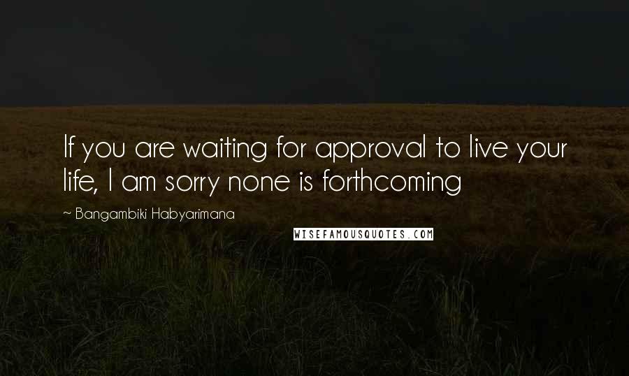 Bangambiki Habyarimana Quotes: If you are waiting for approval to live your life, I am sorry none is forthcoming