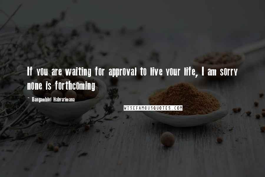 Bangambiki Habyarimana Quotes: If you are waiting for approval to live your life, I am sorry none is forthcoming