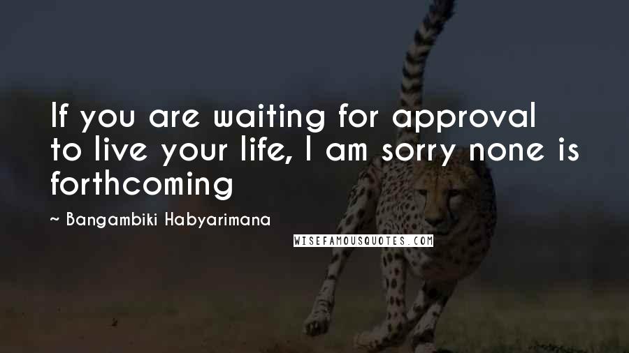 Bangambiki Habyarimana Quotes: If you are waiting for approval to live your life, I am sorry none is forthcoming