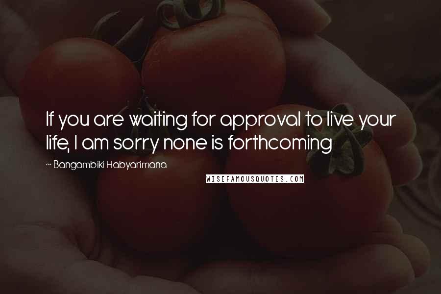 Bangambiki Habyarimana Quotes: If you are waiting for approval to live your life, I am sorry none is forthcoming