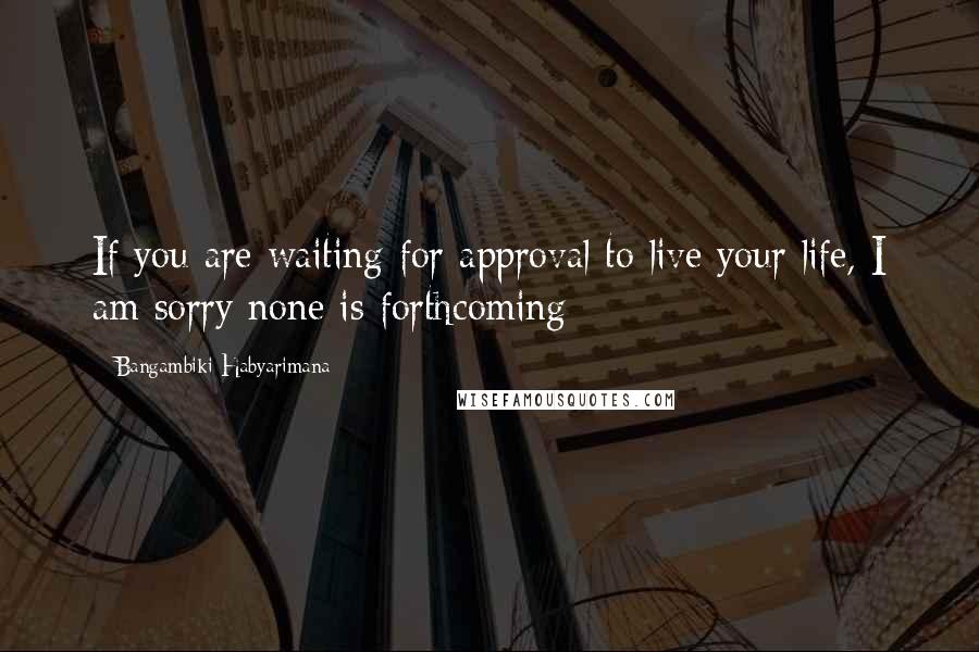 Bangambiki Habyarimana Quotes: If you are waiting for approval to live your life, I am sorry none is forthcoming