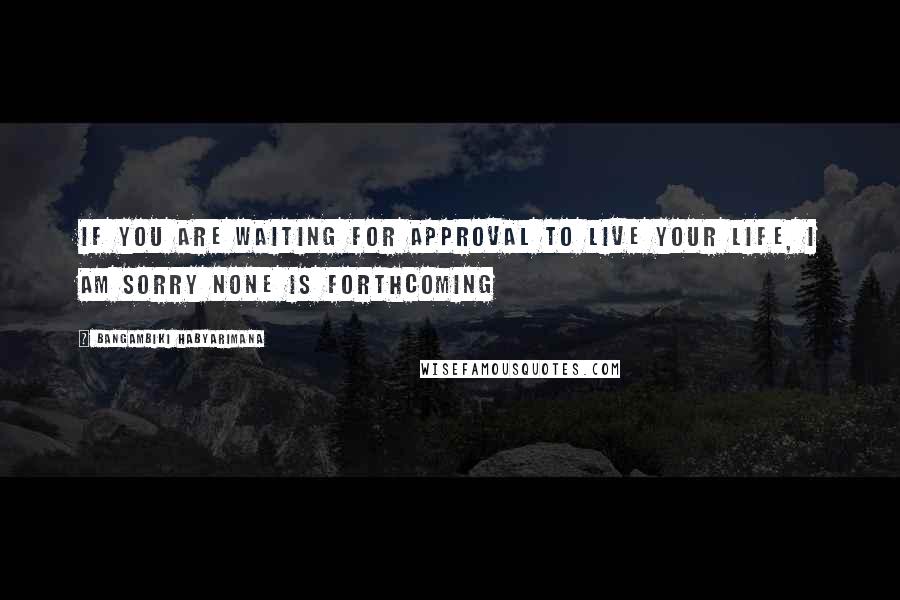 Bangambiki Habyarimana Quotes: If you are waiting for approval to live your life, I am sorry none is forthcoming