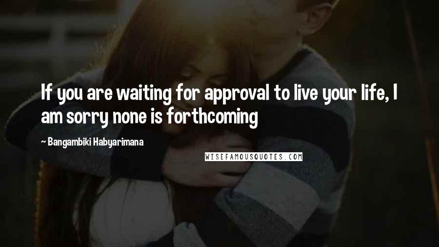 Bangambiki Habyarimana Quotes: If you are waiting for approval to live your life, I am sorry none is forthcoming