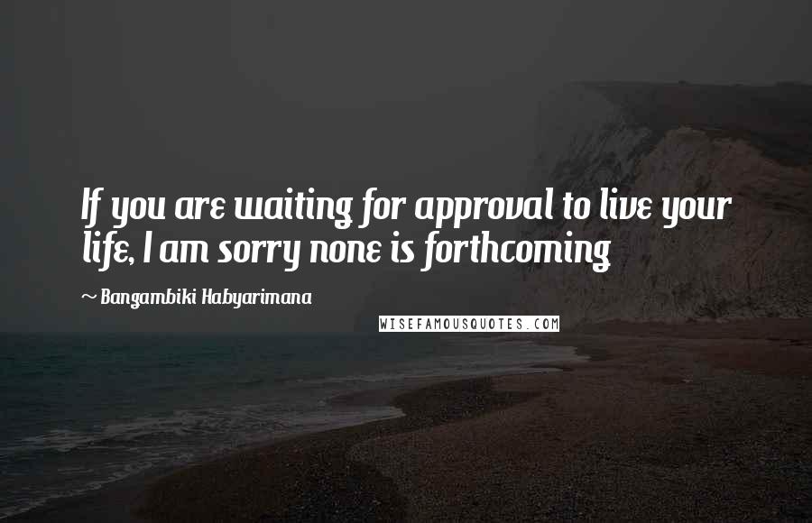 Bangambiki Habyarimana Quotes: If you are waiting for approval to live your life, I am sorry none is forthcoming