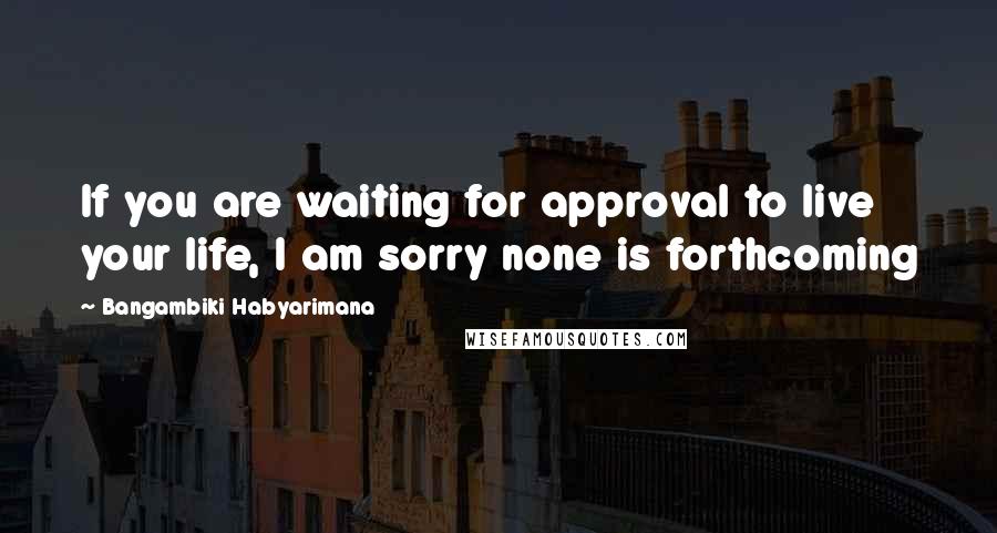 Bangambiki Habyarimana Quotes: If you are waiting for approval to live your life, I am sorry none is forthcoming