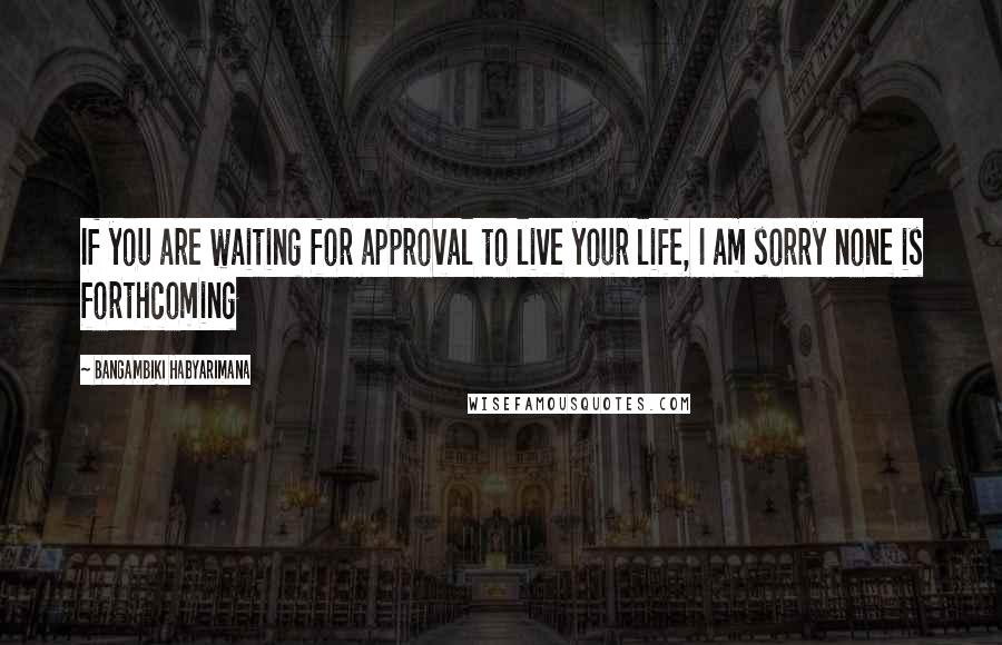 Bangambiki Habyarimana Quotes: If you are waiting for approval to live your life, I am sorry none is forthcoming