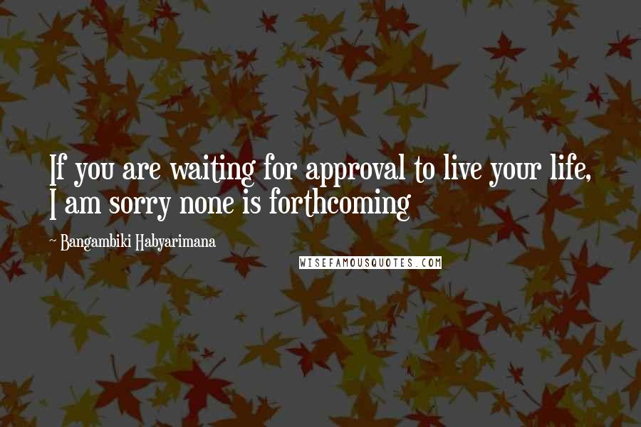 Bangambiki Habyarimana Quotes: If you are waiting for approval to live your life, I am sorry none is forthcoming