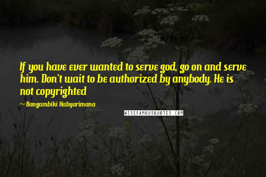 Bangambiki Habyarimana Quotes: If you have ever wanted to serve god, go on and serve him. Don't wait to be authorized by anybody. He is not copyrighted